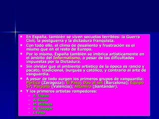 En España, también se viven secuelas terribles: la Guerra Civil, la postguerra y la dictadura franquista. Con todo ello, el clima de desaliento y frustración es el mismo que en el resto de Europa. Por lo mismo, España también se imbrica artísticamente en el ámbito del  Informalismo , a pesar de las dificultades impuestas por la Dictadura. Sin olvidar que el ambiente artístico de la época es rancio y pacato, tradicional, burgués y católico, y contrario al arte de vanguardia. A pesar de todo surgen los primeros grupos de vanguardia:  Pórtico   (Zaragoza);  El Paso ;  Dau al set  (Barcelona);  Equipo 57 ;  Parpalló  (Valencia);  Altamira  (Santander). Y los primeros artistas rompedores: A. Tàpies A. Saura M. Millares R. Canogar L Feito 