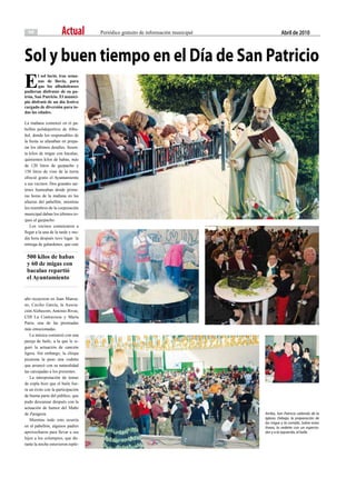 10                  Actual        Periódico gratuito de información municipal             abril de 2010



Sol y buen tiempo en el día de San Patricio
E
        l sol lució, tras sema-
        nas de lluvia, para
        que los albuñolenses
pudieran disfrutar de su pa-
trón, San Patricio. El munici-
pio disfrutó de un día festivo
cargado de diversión para to-
das las edades.

La mañana comenzó en el pa-
bellón polideportivo de Albu-
ñol, donde los responsables de
la fiesta se afanaban en prepa-
rar los últimos detalles. Sesen-
ta kilos de migas con bacalao,
quinientos kilos de habas, más
de 120 litros de gazpacho y
150 litros de vino de la tierra
ofreció gratis el Ayuntamiento
a sus vecinos. Dos grandes sar-
tenes humeaban desde prime-
ras horas de la mañana en las
afueras del pabellón, mientras
los miembros de la corporación
municipal daban los últimos to-
ques al gazpacho.
   Los vecinos comenzaron a
llegar a la una de la tarde y me-
dia hora después tuvo lugar la
entrega de galardones, que este

 500 kilos de habas
 y 60 de migas con
 bacalao repartió
 el Ayuntamiento


año recayeron en Juan Manza-
no, Cecilio García, la Asocia-
ción Alzhecom, Antonio Rivas,
CDI La Contraviesa y María
Parra, una de las premiadas
más emocionadas.
   La música comenzó con una
pareja de baile, a la que le si-
guió la actuación de canción
ligera. Sin embargo, la chispa
picarona la puso una vedette
que arrancó con su naturalidad
las carcajadas a los presentes.
   La interpretación de temas
de copla hizo que el baile fue-
ra un éxito con la participación
de buena parte del público, que
pudo descansar después con la
actuación de humor del Maño
de Zaragoza.                                                                      Arriba, San Patricio saliendo de la
   Mientras todo esto ocurría                                                     Iglesia. Debajo, la preparación de
                                                                                  las migas y la comida. Sobre estas
en el pabellón, algunos padres                                                    líneas, la vedette con un especta-
aprovecharon para llevar a sus                                                    dor y a la izquierda, el baile.
hijos a los columpios, que du-
rante la noche estuvieron reple-
 