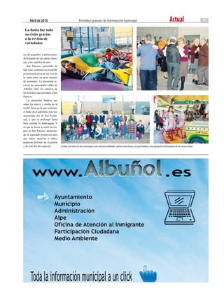 abril de 2010                                   Periódico gratuito de información municipal                                                    Actual                      11

 La fiesta fue todo
 un éxito gracias
 a la revista de
 variedades

tos de pequeños y adolescentes
disfrutando de las camas elásti-
cas y los castillos de aire.
   San Patricio, precedido de
San José, comenzó su recorrido
procesional cerca de las seis de
la tarde entre un gran número
de asistentes. La procesión re-
corrió las principales calles de
Albuñol entre los cánticos de
los hombres que portaban a San
Patricio.
   La procesión finalizó pa-
sadas las nueve y media de la
noche, hora en la que comenzó
el baile en el pabellón, esta vez
amenizado por el Trío Kosta-
zul, y que se prolongó hasta
bien entrada la madrugada. Y
es que la lluvia se tomó un res-
piro en San Patricio, anuncian-
do la esperada primavera para
que todos, mayores y niños,
pudieran disfrutar de su patrón
y de este día tan especial.         Arriba, los niños en los columpios y los vecinos bailando. Sobre estas líneas, los premiados y una pequeña disfrutando de las atracciones.
 