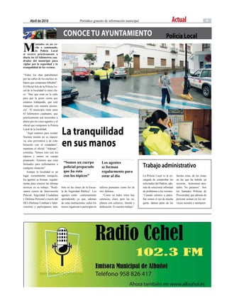 abril de 2010                                  Periódico gratuito de información municipal                                     Actual                           9


                                     conoce TU AyUnTAMienTo                                                                     Policía Local
M
           ontados en un co-
           che o caminando,
           la Policía Local
se recorre prácticamente a
diario los 63 kilómetros cua-
drados del municipio para
vigilar por la seguridad y la
tranquilidad de los vecinos.

“Todos los días patrullamos
por las calles de los núcleos ur-
banos que componen Albuñol”.
El Oficial Jefe de la Policía Lo-
cal de la localidad lo tiene cla-
ro: “Hay que estar en la calle
para que la gente sienta que
estamos trabajando, que esté
tranquila con nuestra presen-
cia”. El municipio tiene unos
63 kilómetros cuadrados, que
prácticamente son recorridos a
diario por los cinco agentes y el
oficial que componen la Policía
Local de la localidad.
   “Aquí estamos para ayudar.
Nuestra misión no es represi-
                                    La tranquilidad
va, sino preventiva y de cola-
boración con el ciudadano”,
mantiene el oficial. “Además”,
                                    en sus manos
continúa, “hemos roto con los
tópicos y somos un cuerpo
preparado. Tenemos que estar
                                      “Somos un cuerpo                   Los agentes
formados para enfrentarnos a
cualquier situación”.                 policial preparado                 se forman                         trabajo administrativo
   Aunque la localidad es un          que ha roto                        regularmente para
lugar normalmente tranquilo,          con los tópicos”                   estar al día                      La Policía Local es la en-     farolas rotas, de las zonas
los agentes se forman regular-                                                                             cargada de comprobar las       en las que ha habido un
mente para conocer las últimas                                                                             solicitudes del Padrón, ade-   socavón... Instruimos ates-
técnicas en su trabajo. “Reali-     bién en las clases de la Escue-     talleres puntuales como los de     más de solucionar infinidad    tados. No paramos”. Son
zamos cursos de Intervención        la de Seguridad Pública”. Los       tiro, defensa...                   de problemas a los vecinos.    los llamados Policías de
Policial, Seguridad Ciudadana       agentes están continuamente            “Como en todos sitios hay       “Cuando salimos a patru-       Proximidad, que además de
y Defensa Personal a través del     aprendiendo ya que, además          carencias, claro, pero las su-     llar somos el ojo de mucha     prevenir actúan en los ser-
DCI (Defensa Combate e Inter-       de estas instituciones, todos los   plimos con esfuerzo, ilusión y     gente, damos parte de las      vicios sociales y sanitarios.
vención) y participamos tam-        meses organizan o participan en     dedicación. Es nuestro trabajo”.
 