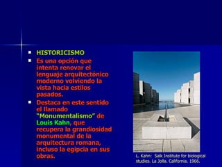 HISTORICISMO Es una opción que intenta renovar el lenguaje arquitectónico moderno volviendo la vista hacia estilos pasados. Destaca en este sentido el llamado  “Monumentalismo”  de  Louis Kahn , que recupera la grandiosidad monumental de la arquitectura romana, incluso la egipcia en sus obras. L. Kahn:  Salk Institute for biological studies. La Jolla. California. 1966. 
