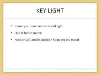 KEY LIGHT

• Primary or dominant source of light

• Out of frame source

• Hard or soft and its position helps set the mood
 