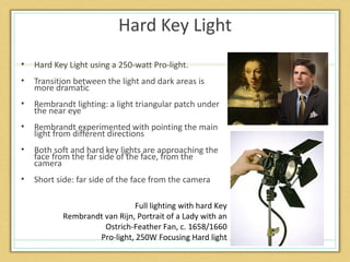 Hard Key Light
•   Hard Key Light using a 250-watt Pro-light.
•   Transition between the light and dark areas is
    more dramatic
•   Rembrandt lighting: a light triangular patch under
    the near eye
•   Rembrandt experimented with pointing the main
    light from different directions
•   Both soft and hard key lights are approaching the
    face from the far side of the face, from the
    camera
•   Short side: far side of the face from the camera

                              Full lighting with hard Key
           Rembrandt van Rijn, Portrait of a Lady with an
                     Ostrich-Feather Fan, c. 1658/1660
                   Pro-light, 250W Focusing Hard light
 