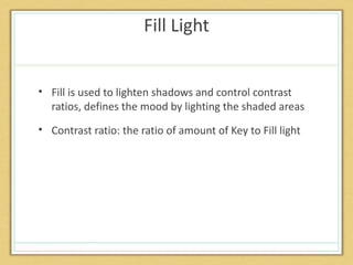 Fill Light


• Fill is used to lighten shadows and control contrast
  ratios, defines the mood by lighting the shaded areas
• Contrast ratio: the ratio of amount of Key to Fill light
 