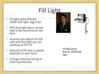 Fill Light
• Fill light alone Rifa 44,
  250W Soft light, egg crate
• With Key light alone, darker
  side of the face may be too
  dark.
• Anytime you adjust the left
  side with Key light you are
  working on the Fill
                                      Fill light alone
• Amount of Fill that is added        Rifa 44, 250W Soft
  depends on your taste               light
• Change mood by raising or
  lowering intensity
 
