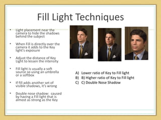 Fill Light Techniques
•   Light placement near the
    camera to hide the shadows
    behind the subject
•   When Fill is directly over the
    camera it adds to the Key
    light's exposure
•   Adjust the distance of Key
    Light to lessen the intensity
•   Fill light is usually a soft
    source so using an umbrella      A) Lower ratio of Key to Fill light
    or a softbox
                                     B) B) Higher ratio of Key to Fill light
•   If fill adds another set of      C) C) Double Nose Shadow
    visible shadows, it’s wrong
•   Double nose shadow: caused
    by having a Fill light that is
    almost as strong as the Key
 