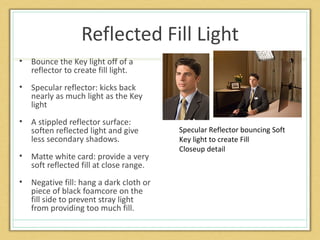Reflected Fill Light
•   Bounce the Key light off of a
    reflector to create fill light.
•   Specular reflector: kicks back
    nearly as much light as the Key
    light
•   A stippled reflector surface:
    soften reflected light and give       Specular Reflector bouncing Soft
    less secondary shadows.               Key light to create Fill
                                          Closeup detail
•   Matte white card: provide a very
    soft reflected fill at close range.
•   Negative fill: hang a dark cloth or
    piece of black foamcore on the
    fill side to prevent stray light
    from providing too much fill.
 