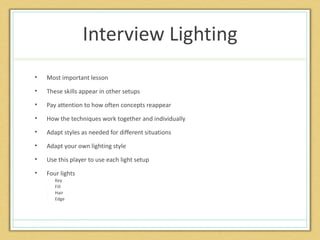 Interview Lighting
•   Most important lesson
•   These skills appear in other setups
•   Pay attention to how often concepts reappear
•   How the techniques work together and individually
•   Adapt styles as needed for different situations
•   Adapt your own lighting style
•   Use this player to use each light setup
•   Four lights
    •   Key
    •   Fill
    •   Hair
    •   Edge
 
