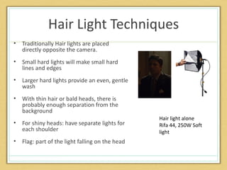Hair Light Techniques
•   Traditionally Hair lights are placed
    directly opposite the camera.
•   Small hard lights will make small hard
    lines and edges
•   Larger hard lights provide an even, gentle
    wash
•   With thin hair or bald heads, there is
    probably enough separation from the
    background
                                                  Hair light alone
•   For shiny heads: have separate lights for     Rifa 44, 250W Soft
    each shoulder                                 light
•   Flag: part of the light falling on the head
 