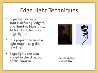 Edge Light Techniques
• Edge lights create
  subtle defining 'edges',
  and line-like highlights,
  AKA kickers, liners or
  edge lights.
• It is popular to have a
  light edge along the
  jaw line.
• Edge lights are also
  aimed in the direction      Edge light alone
  of the camera               L-light, 100W
 