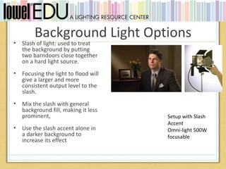 Background Light Options
•   Slash of light: used to treat
    the background by putting
    two barndoors close together
    on a hard light source.
•   Focusing the light to flood will
    give a larger and more
    consistent output level to the
    slash.
•   Mix the slash with general
    background fill, making it less
    prominent,                         Setup with Slash
                                       Accent
•   Use the slash accent alone in      Omni-light 500W
    a darker background to             focusable
    increase its effect
 