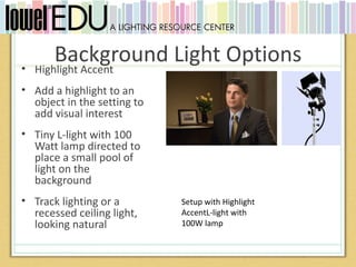 •
        Background Light Options
    Highlight Accent
• Add a highlight to an
  object in the setting to
  add visual interest
• Tiny L-light with 100
  Watt lamp directed to
  place a small pool of
  light on the
  background
• Track lighting or a        Setup with Highlight
  recessed ceiling light,    AccentL-light with
  looking natural            100W lamp
 