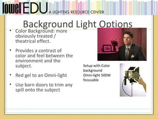 •
       Background Light Options
    Color Background: more
    obviously treated /
    theatrical effect.
• Provides a contrast of
  color and feel between the
  environment and the
  subject.                     Setup with Color
                               background
• Red gel to an Omni-light     Omni-light 500W
                               focusable
• Use barn doors to trim any
  spill onto the subject
 
