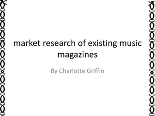 market research of existing music 
magazines 
By Charlotte Griffin 
 