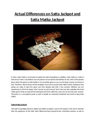 Actual Differences on Satta Jackpot and
Satta Matka Jackpot
In India, Satta Matka is acclimated to signify the bold of gambling. In addition, Satta Matka is a bold of
hard luck as well as calculations area any person can accept the adventitious to win. Most of the people
know about this game as Satta Matka is very sensitive game as you can win huge amount of money or
lose. Therefore, always choose all the strategies such as how to play Satta Matka and its techniques that
peope are using to play this game and start playing well with a low amount. Whether you are
experienced or first time player, don’t use put you all money if don’t have any idea regarding the Santa
matka game. When you get all the techniques and tricks with time, then you can increase your amount.
This game is a very popular game as well as people are extremely interested and wants to play Satta
Matka.
Satta Matka Jackpot
This bold of gambling becomes added and added accepted a part of the people in the 60s in Mumbai
after the apparatus of this bold. Satta Matka had been played by the comminute workers as well as
 