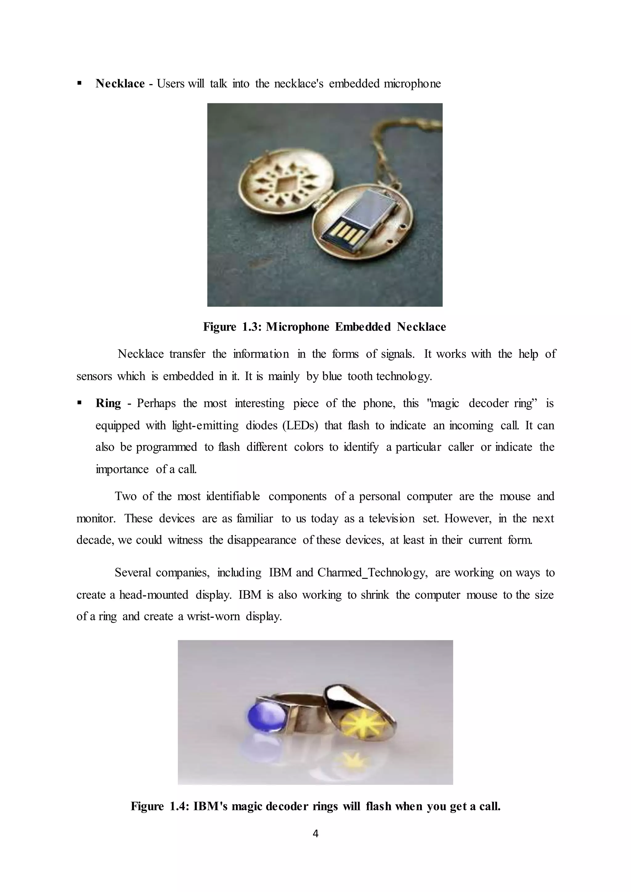 4
 Necklace - Users will talk into the necklace's embedded microphone
Figure 1.3: Microphone Embedded Necklace
Necklace transfer the information in the forms of signals. It works with the help of
sensors which is embedded in it. It is mainly by blue tooth technology.
 Ring - Perhaps the most interesting piece of the phone, this "magic decoder ring” is
equipped with light-emitting diodes (LEDs) that flash to indicate an incoming call. It can
also be programmed to flash different colors to identify a particular caller or indicate the
importance of a call.
Two of the most identifiable components of a personal computer are the mouse and
monitor. These devices are as familiar to us today as a television set. However, in the next
decade, we could witness the disappearance of these devices, at least in their current form.
Several companies, including IBM and Charmed Technology, are working on ways to
create a head-mounted display. IBM is also working to shrink the computer mouse to the size
of a ring and create a wrist-worn display.
Figure 1.4: IBM's magic decoder rings will flash when you get a call.
 