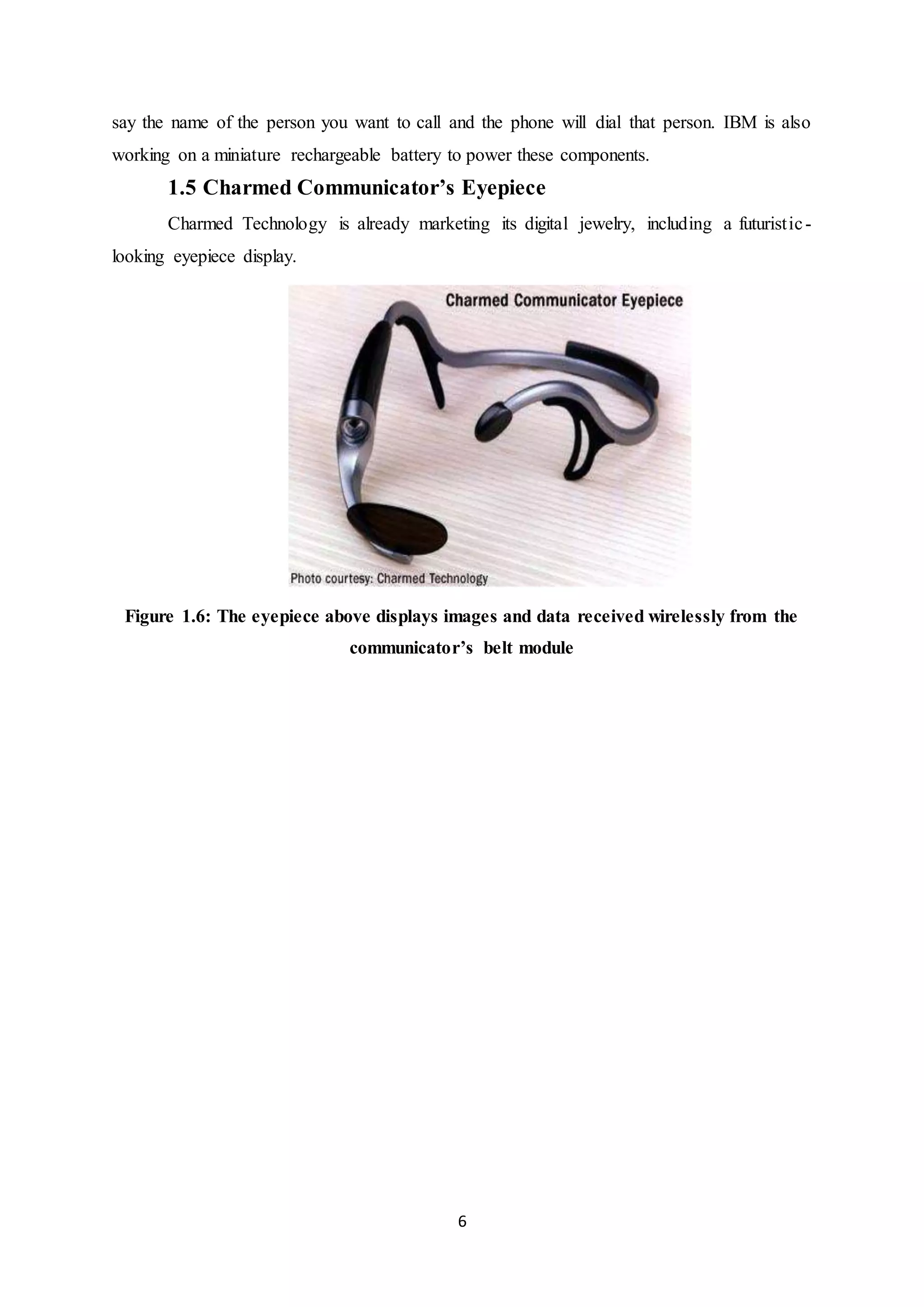 6
say the name of the person you want to call and the phone will dial that person. IBM is also
working on a miniature rechargeable battery to power these components.
1.5 Charmed Communicator’s Eyepiece
Charmed Technology is already marketing its digital jewelry, including a futuristic-
looking eyepiece display.
Figure 1.6: The eyepiece above displays images and data received wirelessly from the
communicator’s belt module
 