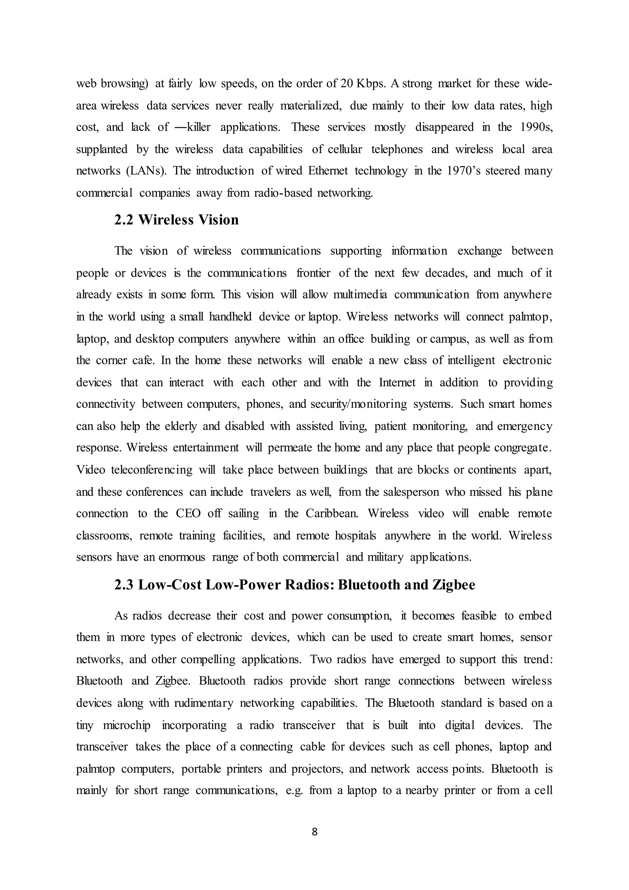8
web browsing) at fairly low speeds, on the order of 20 Kbps. A strong market for these wide-
area wireless data services never really materialized, due mainly to their low data rates, high
cost, and lack of ―killer applications. These services mostly disappeared in the 1990s,
supplanted by the wireless data capabilities of cellular telephones and wireless local area
networks (LANs). The introduction of wired Ethernet technology in the 1970’s steered many
commercial companies away from radio-based networking.
2.2 Wireless Vision
The vision of wireless communications supporting information exchange between
people or devices is the communications frontier of the next few decades, and much of it
already exists in some form. This vision will allow multimedia communication from anywhere
in the world using a small handheld device or laptop. Wireless networks will connect palmtop,
laptop, and desktop computers anywhere within an office building or campus, as well as from
the corner cafe. In the home these networks will enable a new class of intelligent electronic
devices that can interact with each other and with the Internet in addition to providing
connectivity between computers, phones, and security/monitoring systems. Such smart homes
can also help the elderly and disabled with assisted living, patient monitoring, and emergency
response. Wireless entertainment will permeate the home and any place that people congregate.
Video teleconferencing will take place between buildings that are blocks or continents apart,
and these conferences can include travelers as well, from the salesperson who missed his plane
connection to the CEO off sailing in the Caribbean. Wireless video will enable remote
classrooms, remote training facilities, and remote hospitals anywhere in the world. Wireless
sensors have an enormous range of both commercial and military applications.
2.3 Low-Cost Low-Power Radios: Bluetooth and Zigbee
As radios decrease their cost and power consumption, it becomes feasible to embed
them in more types of electronic devices, which can be used to create smart homes, sensor
networks, and other compelling applications. Two radios have emerged to support this trend:
Bluetooth and Zigbee. Bluetooth radios provide short range connections between wireless
devices along with rudimentary networking capabilities. The Bluetooth standard is based on a
tiny microchip incorporating a radio transceiver that is built into digital devices. The
transceiver takes the place of a connecting cable for devices such as cell phones, laptop and
palmtop computers, portable printers and projectors, and network access points. Bluetooth is
mainly for short range communications, e.g. from a laptop to a nearby printer or from a cell
 