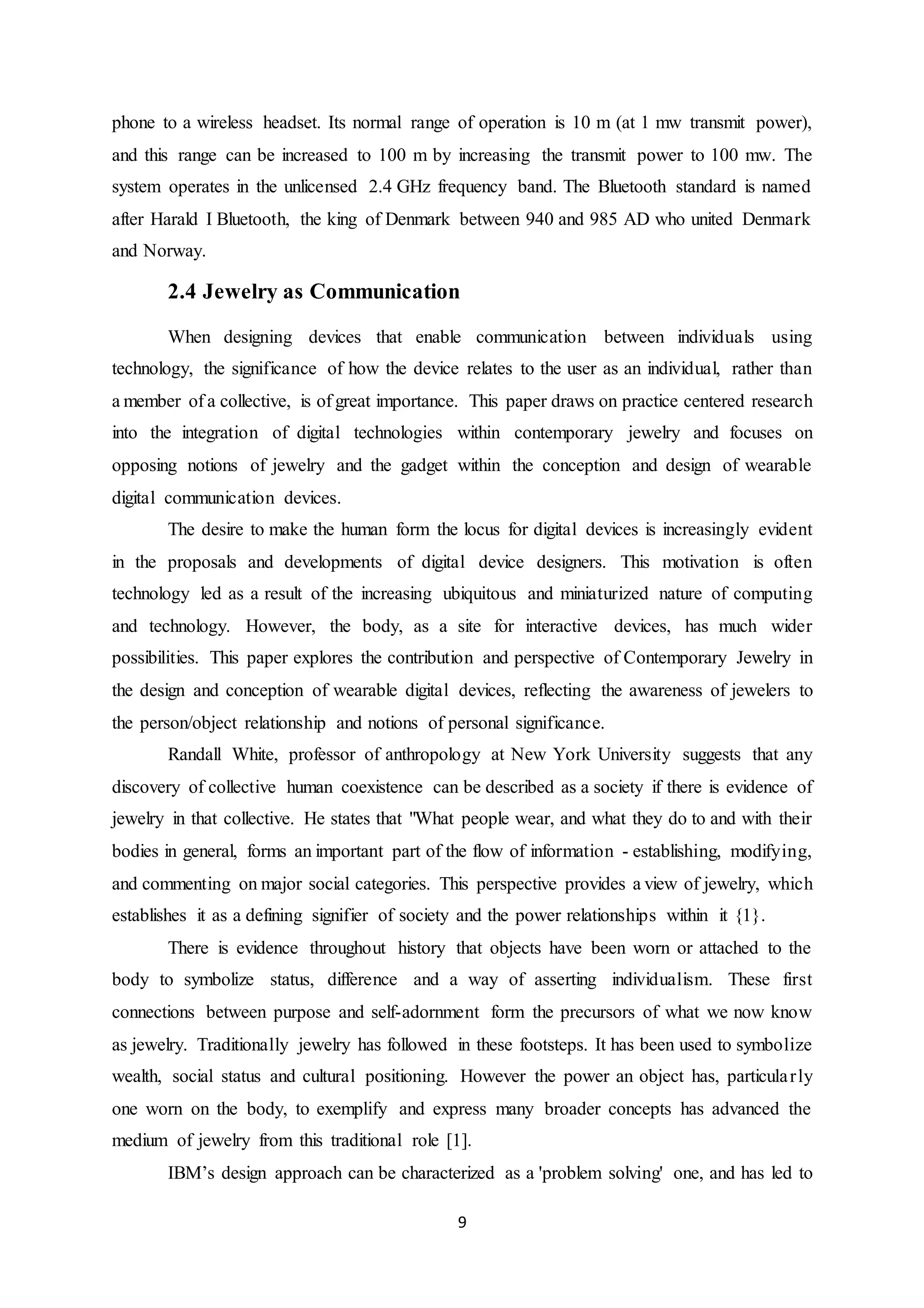 9
phone to a wireless headset. Its normal range of operation is 10 m (at 1 mw transmit power),
and this range can be increased to 100 m by increasing the transmit power to 100 mw. The
system operates in the unlicensed 2.4 GHz frequency band. The Bluetooth standard is named
after Harald I Bluetooth, the king of Denmark between 940 and 985 AD who united Denmark
and Norway.
2.4 Jewelry as Communication
When designing devices that enable communication between individuals using
technology, the significance of how the device relates to the user as an individual, rather than
a member of a collective, is of great importance. This paper draws on practice centered research
into the integration of digital technologies within contemporary jewelry and focuses on
opposing notions of jewelry and the gadget within the conception and design of wearable
digital communication devices.
The desire to make the human form the locus for digital devices is increasingly evident
in the proposals and developments of digital device designers. This motivation is often
technology led as a result of the increasing ubiquitous and miniaturized nature of computing
and technology. However, the body, as a site for interactive devices, has much wider
possibilities. This paper explores the contribution and perspective of Contemporary Jewelry in
the design and conception of wearable digital devices, reflecting the awareness of jewelers to
the person/object relationship and notions of personal significance.
Randall White, professor of anthropology at New York University suggests that any
discovery of collective human coexistence can be described as a society if there is evidence of
jewelry in that collective. He states that "What people wear, and what they do to and with their
bodies in general, forms an important part of the flow of information - establishing, modifying,
and commenting on major social categories. This perspective provides a view of jewelry, which
establishes it as a defining signifier of society and the power relationships within it {1}.
There is evidence throughout history that objects have been worn or attached to the
body to symbolize status, difference and a way of asserting individualism. These first
connections between purpose and self-adornment form the precursors of what we now know
as jewelry. Traditionally jewelry has followed in these footsteps. It has been used to symbolize
wealth, social status and cultural positioning. However the power an object has, particularly
one worn on the body, to exemplify and express many broader concepts has advanced the
medium of jewelry from this traditional role [1].
IBM’s design approach can be characterized as a 'problem solving' one, and has led to
 