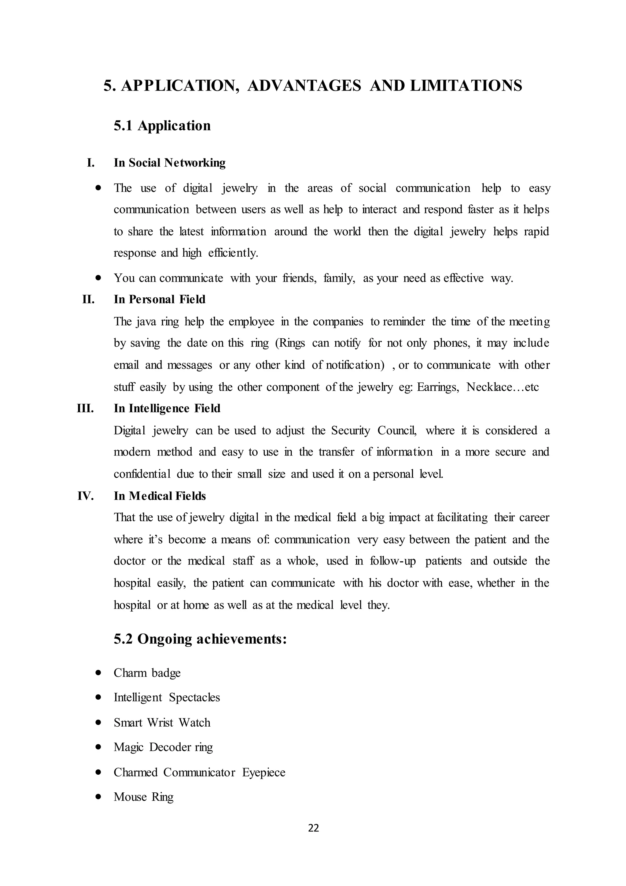 22
5. APPLICATION, ADVANTAGES AND LIMITATIONS
5.1 Application
I. In Social Networking
 The use of digital jewelry in the areas of social communication help to easy
communication between users as well as help to interact and respond faster as it helps
to share the latest information around the world then the digital jewelry helps rapid
response and high efficiently.
 You can communicate with your friends, family, as your need as effective way.
II. In Personal Field
The java ring help the employee in the companies to reminder the time of the meeting
by saving the date on this ring (Rings can notify for not only phones, it may include
email and messages or any other kind of notification) , or to communicate with other
stuff easily by using the other component of the jewelry eg: Earrings, Necklace…etc
III. In Intelligence Field
Digital jewelry can be used to adjust the Security Council, where it is considered a
modern method and easy to use in the transfer of information in a more secure and
confidential due to their small size and used it on a personal level.
IV. In Medical Fields
That the use of jewelry digital in the medical field a big impact at facilitating their career
where it’s become a means of: communication very easy between the patient and the
doctor or the medical staff as a whole, used in follow-up patients and outside the
hospital easily, the patient can communicate with his doctor with ease, whether in the
hospital or at home as well as at the medical level they.
5.2 Ongoing achievements:
 Charm badge
 Intelligent Spectacles
 Smart Wrist Watch
 Magic Decoder ring
 Charmed Communicator Eyepiece
 Mouse Ring
 