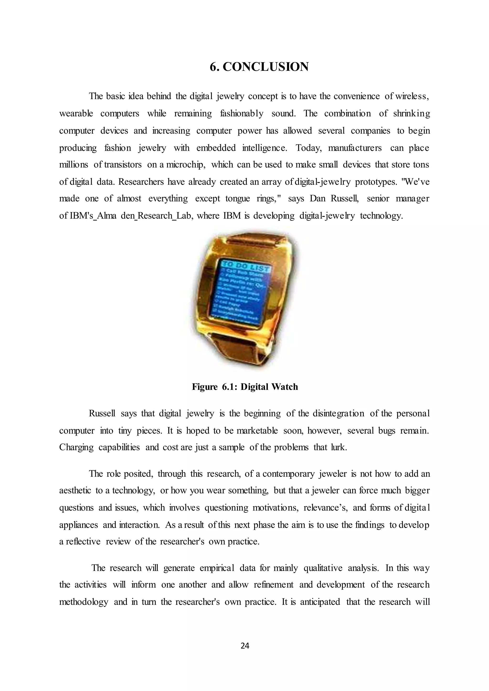 24
6. CONCLUSION
The basic idea behind the digital jewelry concept is to have the convenience of wireless,
wearable computers while remaining fashionably sound. The combination of shrinking
computer devices and increasing computer power has allowed several companies to begin
producing fashion jewelry with embedded intelligence. Today, manufacturers can place
millions of transistors on a microchip, which can be used to make small devices that store tons
of digital data. Researchers have already created an array of digital-jewelry prototypes. "We've
made one of almost everything except tongue rings," says Dan Russell, senior manager
of IBM's Alma den Research Lab, where IBM is developing digital-jewelry technology.
Figure 6.1: Digital Watch
Russell says that digital jewelry is the beginning of the disintegration of the personal
computer into tiny pieces. It is hoped to be marketable soon, however, several bugs remain.
Charging capabilities and cost are just a sample of the problems that lurk.
The role posited, through this research, of a contemporary jeweler is not how to add an
aesthetic to a technology, or how you wear something, but that a jeweler can force much bigger
questions and issues, which involves questioning motivations, relevance’s, and forms of digital
appliances and interaction. As a result of this next phase the aim is to use the findings to develop
a reflective review of the researcher's own practice.
The research will generate empirical data for mainly qualitative analysis. In this way
the activities will inform one another and allow refinement and development of the research
methodology and in turn the researcher's own practice. It is anticipated that the research will
 