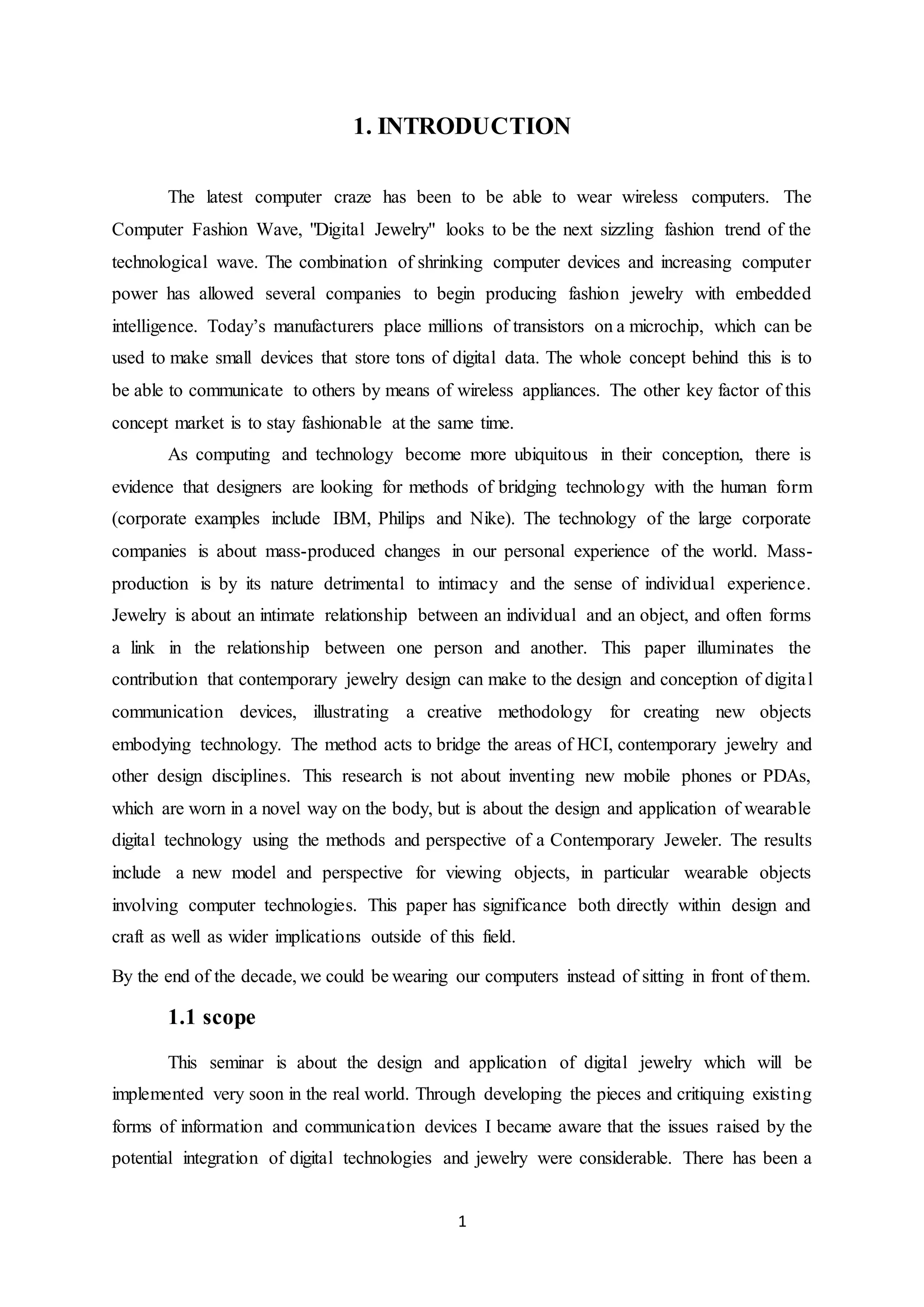 1
1. INTRODUCTION
The latest computer craze has been to be able to wear wireless computers. The
Computer Fashion Wave, "Digital Jewelry" looks to be the next sizzling fashion trend of the
technological wave. The combination of shrinking computer devices and increasing computer
power has allowed several companies to begin producing fashion jewelry with embedded
intelligence. Today’s manufacturers place millions of transistors on a microchip, which can be
used to make small devices that store tons of digital data. The whole concept behind this is to
be able to communicate to others by means of wireless appliances. The other key factor of this
concept market is to stay fashionable at the same time.
As computing and technology become more ubiquitous in their conception, there is
evidence that designers are looking for methods of bridging technology with the human form
(corporate examples include IBM, Philips and Nike). The technology of the large corporate
companies is about mass-produced changes in our personal experience of the world. Mass-
production is by its nature detrimental to intimacy and the sense of individual experience.
Jewelry is about an intimate relationship between an individual and an object, and often forms
a link in the relationship between one person and another. This paper illuminates the
contribution that contemporary jewelry design can make to the design and conception of digital
communication devices, illustrating a creative methodology for creating new objects
embodying technology. The method acts to bridge the areas of HCI, contemporary jewelry and
other design disciplines. This research is not about inventing new mobile phones or PDAs,
which are worn in a novel way on the body, but is about the design and application of wearable
digital technology using the methods and perspective of a Contemporary Jeweler. The results
include a new model and perspective for viewing objects, in particular wearable objects
involving computer technologies. This paper has significance both directly within design and
craft as well as wider implications outside of this field.
By the end of the decade, we could be wearing our computers instead of sitting in front of them.
1.1 scope
This seminar is about the design and application of digital jewelry which will be
implemented very soon in the real world. Through developing the pieces and critiquing existing
forms of information and communication devices I became aware that the issues raised by the
potential integration of digital technologies and jewelry were considerable. There has been a
 