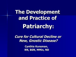 The Development  and Practice of  Patriarchy : Cure for Cultural Decline or  New, Gnostic Disease? Cynthia Kunsman,  RN, BSN, MMin, ND 