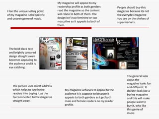 I feel the unique selling point of my magazine is the specific and unseen genre of music. People should buy this magazine because its not the everyday magazine you see on the shelves of supermarkets. My magazine achieves to appeal to the audience it is suppose to because it appeals to both genders as I get both male and female readers on my reader profile.  The bold black text and brightly coloured design straight away becomes appealing to the audience and it is eye catching.  The picture uses direct address which helps to lure in the readers into buying it as the feel connected to the magazine straight away.  The general look about the magazine looks fun and different. It doesn’t look like a boring magazine and this will make people want to buy it, who like this genre of music.  My magazine will appeal to my readership profile as both genders read the magazine so the content will relate to both of them. The design isn’t too feminine or too masculine so it appeals to both of them.  