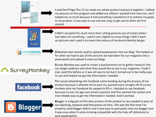 I  used Serif Page Plus 11 to create my whole product and put it together. I edited my pictures on this program and added any effects I wanted from here too. Serif helped me so much because it had everything I wanted on it to achieve my goals in my product. It was easy to use and was easy to get use to when we first started. S lideshare was mainly used to upload powerpoints into our blog. This helped us for when we had to put all the pictures we had taken for our magazine into a powerpoint and upload it onto our blogs.  S urvey Monkey was used to create a questionnaire on to gather research into our target audience and what they would like to see in our magazine. I hadn’t ever used this before so it was all new to me but it turned out to be really easy to use and helped me get the information I needed. T he social networking site Facebook came handing during the process of my product because it allowed me to post my questionnaire straight off of survey monkey onto my Facebook for people to fill in. I decided to use facebook because no one my age uses emails anymore and this seemed the easiest and mot reliable way to get the information I needed. And it worked. B logger is a big part of this who process of the product as we needed to post all our planning, research and final pieces on here. This was the first time I’ve properly used blogger before and it was easy to post posts onto my blogger and it was easy when it came to being compatible with the links off slideshare to post powerpoints. I  didn’t use paint for much more than cutting pictures out of screen shots I had taken of something. I used it very slightly to erase things I didn’t want on pictures and I used it to invert the colours of my brand identity design.  