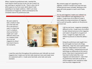 When I started my preliminary task, I wanted the mast head to stand out but as you can see it wasn’t as eye catching as I wanted it to be.  There is also a lot of white space on my front cover which doesn’t look appealing to my target audience. I didn’t use many conventions of magazines  which contributed to the unrealistic look of my preliminary task.  We were asked to take a medium close up in this task and this is the picture I used. It is clear that it isn’t a medium close up shot but I made sure I used different shots such as a medium close up in my real magazine to show I have learnt how to do it properly. My contents page isn’t appealing in the slightest. It doesn’t include much text and very limited pictures were included. Nothing on this page will invite people to read it and it looks boring.  For my real magazine I made sure I edited it to make it look different and appealing to t he readers. I made more of an effort to make it look realistic by using conventions of magazine such as pull out quotes, captions on the pictures and more text. I did my real music  magazine completely different to this. I made more of an effort to take relevant pictures to the magazine and made it all specific to my genre of music. I ranged my angle shots and edited my pictures to show the ability I can. Doing the preliminary task taught me a lot and taught me how to do things differently. I kept the came sophisticated look but I elaborated on it and made more of an effort. I twisted pictures and laid things out differently to this task to prove I have learnt improvements and I have learnt what looks like a real magazine and what doesn’t. I don’t feel my preliminary task looks at all like a school magazine and I wanted to make sure my music magazine did. I used the same font throughout this preliminary and I did with my music magazine but I made sure my font style stood out more and made more of a statement with it. I made some text bold, some italic and some standard. 