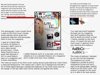 My mast head is placed in the top left hand corner like the majority of magazines such Q and Kerrang.  The reason why this is done is as we read left to right, it is the first thing you see. The big  text and bold font also make it stand out and creates brand identity.  I’ve made sure this design runs throughout the magazine to create brand identity. The peculiar design represents the genre of music my magazine is revolved around as the music is busy and is associated with bright colours which is obviously represented in the design. I’ve used sans-serif typeface through out my magazine. San-serif typeface help the text to stand out which is what I mainly wanted on the front cover. It makes the text and front cover in general more eye catching and makes a statement.  The mise-en-scene of my front cover comes across quite bland as I don’t have a coloured background. The reason why I didn’t use a background and left a lot of white space because I wanted the features on my front cover such as the design in the top right hand corner stands out against the white.  I used an original idea to frame my photos in because I didn’t want to put a plain border around them. I think these Polaroid were a good idea because it isn’t a usual feature seen on a magazine and it looks interesting. I added features such as a barcode, price and a website as it is a standard feature on a magazine and it made mine look more realistic. The mode of address I decided to use isn’t formal language. The audience my music magazine is aimed at aren’t necessarily formal and don’t want to be taking ages reading what is on the front cover. The content is straight to the point so it is able to be read quickly. The photograph I took myself which I used on the front cover include direct address which grabs the audiences attention and persuades them to buy the magazine. 