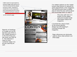 I inverted the colours back of the brand identity design but still keeping it running through the magazine. Majority of headings of a page are up the top but I put mine in the middle because it is the first thing you see when you look at it. The bold text I used to write ‘contents’ helps it to be eye catching as well.  I didn’t want to overcrowd my contents pages with pictures as I find the brand identity design its busy in itself. I wanted to include the 3 most important and outstanding pictures which looked good and were relevant to the contents page.  I’ve added captions so the reader knows what picture is relevant to what page/article in the magazine. The pictures give them a better idea of what the text will be about and encourage them to read it. Page references are obviously used to show what article is on what page.  This strip with text in it breaks up the pages well and includes small information about the magazine. 