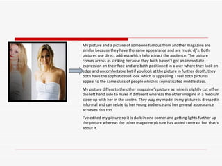 My picture and a picture of someone famous from another magazine are similar because they have the same appearance and are music dj’s. Both pictures use direct address which help attract the audience. The picture comes across as striking because they both haven’t got an immediate expression on their face and are both positioned in a way where they look on edge and uncomfortable but if you look at the picture in further depth, they both have the sophisticated look which is appealing. I feel both pictures appeal to the same class of people which is sophisticated middle class.  My picture differs to the other magazine’s picture as mine is slightly cut off on the left hand side to make if different whereas the other imagine in a medium close-up with her in the centre. They way my model in my picture is dressed is informal and can relate to her young audience and her general appearance achieves this too.  I’ve edited my picture so it is dark in one corner and getting lights further up the picture whereas the other magazine picture has added contrast but that’s about it.  