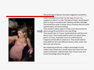 This is the type of person my music magazine is aimed for.  I want my audience to hear my the type of music my magazine is about in a club. The type of shops I would expect them to shop in are places like Topshop and Miss Selfridge. The would have quite a unique sense of fashion but also quite sophisticated, not messy looking.  They wouldn’t watch soaps in TV but more documentaries about young life and they’re into new things.  They would listen to Trance, liquid dub/drum and bass and dance music. They would need to know a lot about these genres of music, especially Trance to understand my magazine and be able to relate to it. They would need to know different DJ’s and different famous clubs, what’s the best club and artist etc.  My readership profile has a higher percentage of male readers then female but I would expect the same from the males and females. Sophisticated, love Trance music and knows knowledge about the genre!  