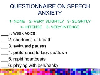 QUESTIONNAIRE ON SPEECH
ANXIETY
1- NONE 2- VERY SLIGHTLY 3- SLIGHTLY
4- INTENSE 5- VERY INTENSE
___1. weak voice
___2. shortness of breath
___3. awkward pauses
___4. preference to look up/down
___5. rapid heartbeats
___6. playing with pen/hanky
03/21/14 17Gull zareen
 