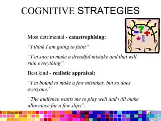 COGNITIVE STRATEGIES
Most detrimental - catastrophising:
“I think I am going to faint”
“I’m sure to make a dreadful mistake and that will
ruin everything”
Best kind - realistic appraisal:
“I’m bound to make a few mistakes, but so does
everyone.”
“The audience wants me to play well and will make
allowance for a few slips”.
03/21/14 25Gull zareen
 