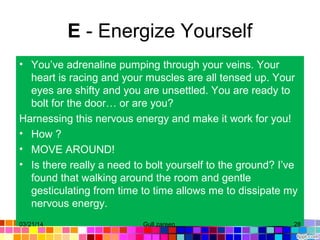 E - Energize Yourself
• You’ve adrenaline pumping through your veins. Your
heart is racing and your muscles are all tensed up. Your
eyes are shifty and you are unsettled. You are ready to
bolt for the door… or are you?
Harnessing this nervous energy and make it work for you!
• How ?
• MOVE AROUND!
• Is there really a need to bolt yourself to the ground? I’ve
found that walking around the room and gentle
gesticulating from time to time allows me to dissipate my
nervous energy.
03/21/14 28Gull zareen
 