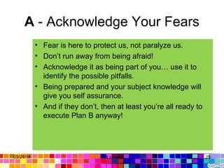A - Acknowledge Your Fears
• Fear is here to protect us, not paralyze us.
• Don’t run away from being afraid!
• Acknowledge it as being part of you… use it to
identify the possible pitfalls.
• Being prepared and your subject knowledge will
give you self assurance.
• And if they don’t, then at least you’re all ready to
execute Plan B anyway!
03/21/14 29Gull zareen
 