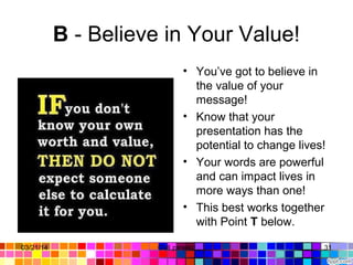 B - Believe in Your Value!
• You’ve got to believe in
the value of your
message!
• Know that your
presentation has the
potential to change lives!
• Your words are powerful
and can impact lives in
more ways than one!
• This best works together
with Point T below.
03/21/14 31Gull zareen
 