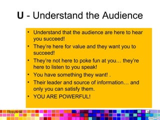 U - Understand the Audience
• Understand that the audience are here to hear
you succeed!
• They’re here for value and they want you to
succeed!
• They’re not here to poke fun at you… they’re
here to listen to you speak!
• You have something they want! .
• Their leader and source of information… and
only you can satisfy them.
• YOU ARE POWERFUL!
03/21/14 32Gull zareen
 