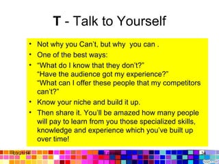T - Talk to Yourself
• Not why you Can’t, but why you can .
• One of the best ways:
• “What do I know that they don’t?”
“Have the audience got my experience?”
“What can I offer these people that my competitors
can’t?”
• Know your niche and build it up.
• Then share it. You’ll be amazed how many people
will pay to learn from you those specialized skills,
knowledge and experience which you’ve built up
over time!
03/21/14 34Gull zareen
 