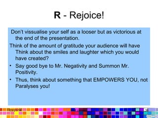 R - Rejoice!
Don’t vissualise your self as a looser but as victorious at
the end of the presentation.
Think of the amount of gratitude your audience will have
Think about the smiles and laughter which you would
have created?
• Say good bye to Mr. Negativity and Summon Mr.
Positivity.
• Thus, think about something that EMPOWERS YOU, not
Paralyses you!
03/21/14 36Gull zareen
 