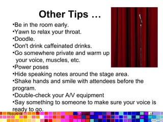         Other Tips …
•Be in the room early.
•Yawn to relax your throat.
•Doodle.
•Don't drink caffeinated drinks.
•Go somewhere private and warm up
your voice, muscles, etc.
•Power poses
•Hide speaking notes around the stage area.
•Shake hands and smile with attendees before the
program.
•Double-check your A/V equipment
•Say something to someone to make sure your voice is
ready to go.
03/21/14 37Gull zareen
 