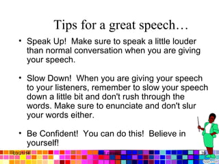 Tips for a great speech…
• Speak Up! Make sure to speak a little louder
than normal conversation when you are giving
your speech.
• Slow Down! When you are giving your speech
to your listeners, remember to slow your speech
down a little bit and don't rush through the
words. Make sure to enunciate and don't slur
your words either.
• Be Confident! You can do this! Believe in
yourself!
03/21/14 39Gull zareen
 