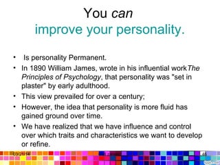You can 
improve your personality.
•  Is personality Permanent. 
• In 1890 William James, wrote in his influential workThe
Principles of Psychology, that personality was "set in 
plaster" by early adulthood. 
• This view prevailed for over a century; 
• However, the idea that personality is more fluid has 
gained ground over time. 
• We have realized that we have influence and control 
over which traits and characteristics we want to develop 
or refine.
03/21/14 46Gull zareen 
 