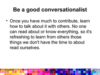 Be a good conversationalist
• Once you have much to contribute, learn 
how to talk about it with others. No one 
can read about or know everything, so it's 
refreshing to learn from others those 
things we don't have the time to about 
read ourselves. 
03/21/14 50Gull zareen 
 