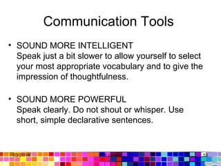 Communication Tools 
• SOUND MORE INTELLIGENT
Speak just a bit slower to allow yourself to select 
your most appropriate vocabulary and to give the 
impression of thoughtfulness. 
• SOUND MORE POWERFUL
Speak clearly. Do not shout or whisper. Use 
short, simple declarative sentences. 
03/21/14 53Gull zareen 
 