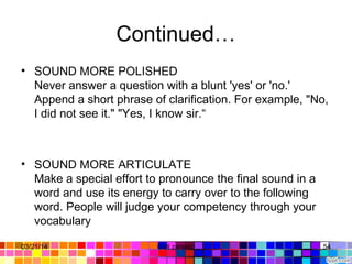 Continued…
• SOUND MORE POLISHED
Never answer a question with a blunt 'yes' or 'no.' 
Append a short phrase of clarification. For example, "No, 
I did not see it." "Yes, I know sir.“
• SOUND MORE ARTICULATE
Make a special effort to pronounce the final sound in a 
word and use its energy to carry over to the following 
word. People will judge your competency through your 
vocabulary
03/21/14 54Gull zareen 
 