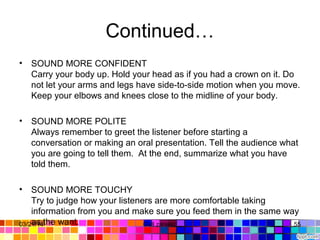 Continued…
• SOUND MORE CONFIDENT
Carry your body up. Hold your head as if you had a crown on it. Do 
not let your arms and legs have side-to-side motion when you move. 
Keep your elbows and knees close to the midline of your body.
• SOUND MORE POLITE
Always remember to greet the listener before starting a 
conversation or making an oral presentation. Tell the audience what 
you are going to tell them.  At the end, summarize what you have 
told them.
• SOUND MORE TOUCHY 
Try to judge how your listeners are more comfortable taking 
information from you and make sure you feed them in the same way 
as the want. 03/21/14 55Gull zareen 
 