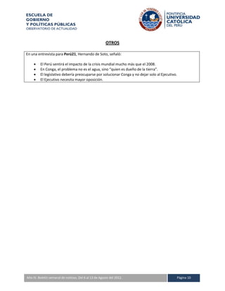 ESCUELA DE
GOBIERNO
Y POLÍTICAS PÚBLICAS
OBSERVATORIO DE ACTUALIDAD



                                                      OTROS

En una entrevista para Perú21, Hernando de Soto, señaló:

        El Perú sentirá el impacto de la crisis mundial mucho más que el 2008.
        En Conga, el problema no es el agua, sino “quien es dueño de la tierra”.
        El legislativo debería preocuparse por solucionar Conga y no dejar solo al Ejecutivo.
        El Ejecutivo necesita mayor oposición.




A IV. Boletín semanal de noticias. Del 6 al 13 de Agosto del 2012.
Año                                                                                          Página 10
 